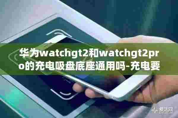 华为watchgt2和watchgt2pro的充电吸盘底座通用吗-充电要多久