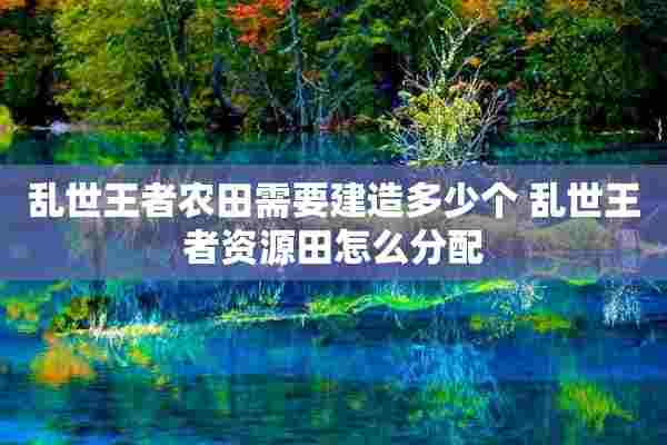 乱世王者农田需要建造多少个 乱世王者资源田怎么分配