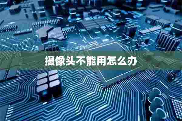 摄像头不能用怎么办 摄像头不能用怎么办