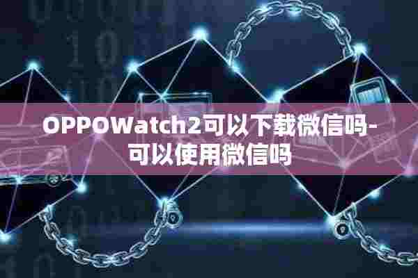 OPPOWatch2可以下载微信吗-可以使用微信吗