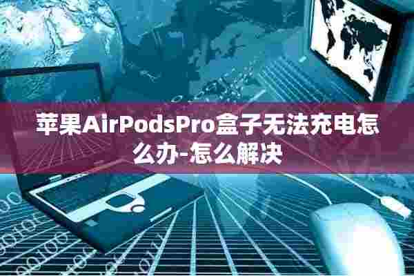 苹果AirPodsPro盒子无法充电怎么办-怎么解决 苹果AirPodsPro盒子无法充电怎么办-怎么解决