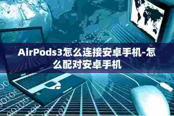 AirPods3怎么连接安卓手机-怎么配对安卓手机 AirPods3怎么连接安卓手机-怎么配对安卓手机