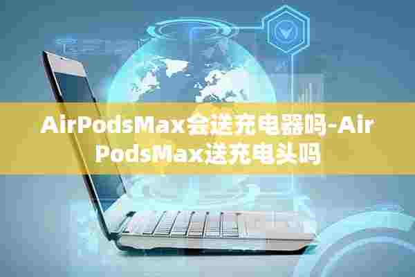 AirPodsMax会送充电器吗-AirPodsMax送充电头吗