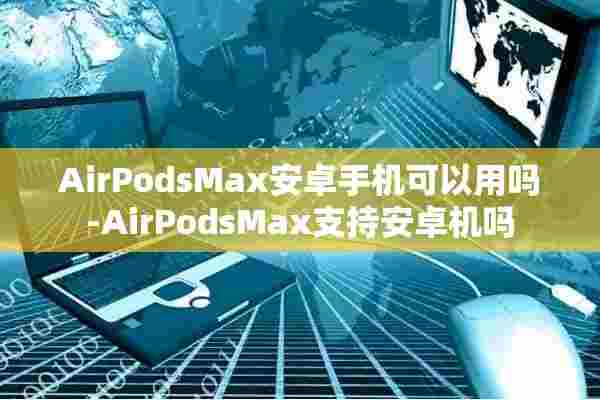 AirPodsMax安卓手机可以用吗-AirPodsMax支持安卓机吗