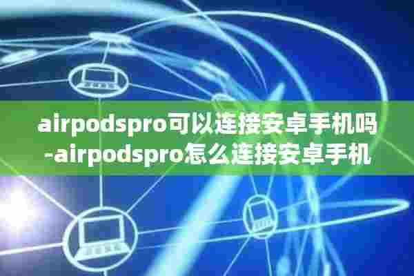 airpodspro可以连接安卓手机吗-airpodspro怎么连接安卓手机