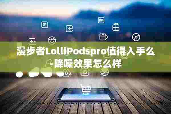 漫步者LolliPodspro值得入手么-降噪效果怎么样