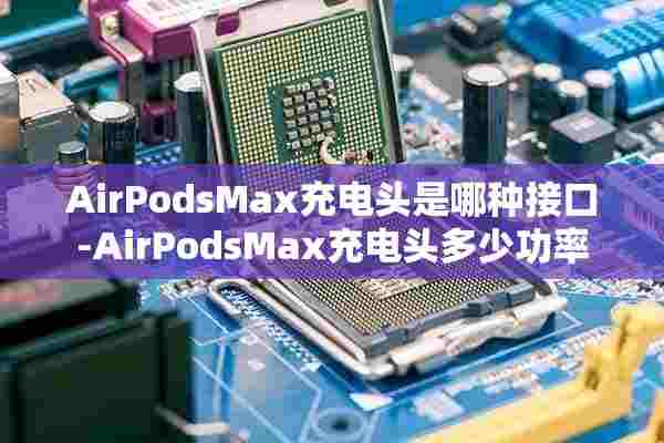 AirPodsMax充电头是哪种接口-AirPodsMax充电头多少功率