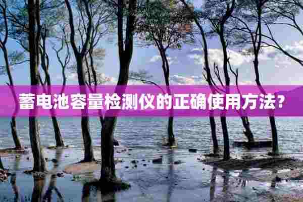 蓄电池容量检测仪的正确使用方法? 蓄电池容量检测仪的正确使用方法?