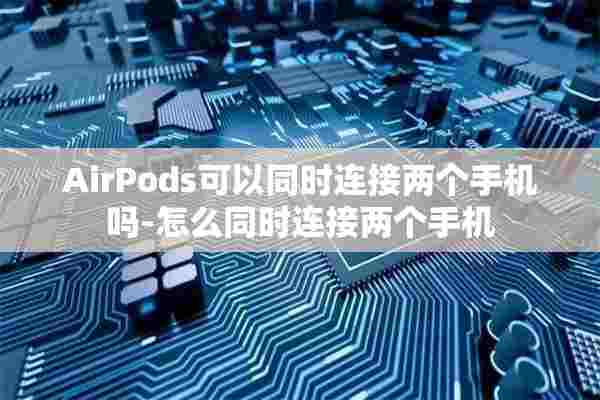 AirPods可以同时连接两个手机吗-怎么同时连接两个手机