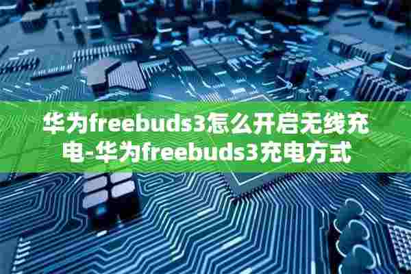 华为freebuds3怎么开启无线充电-华为freebuds3充电方式