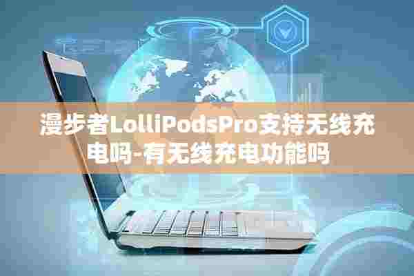 漫步者LolliPodsPro支持无线充电吗-有无线充电功能吗