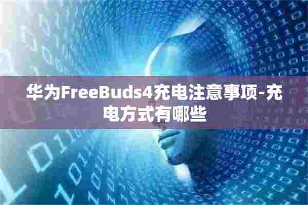 华为FreeBuds4充电注意事项-充电方式有哪些